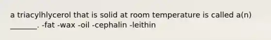 a triacylhlycerol that is solid at room temperature is called a(n) _______. -fat -wax -oil -cephalin -leithin