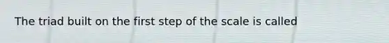 The triad built on the first step of the scale is called