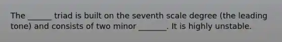 The ______ triad is built on the seventh scale degree (the leading tone) and consists of two minor _______. It is highly unstable.