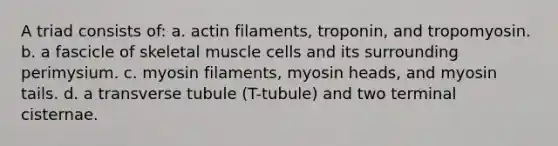 A triad consists of: a. actin filaments, troponin, and tropomyosin. b. a fascicle of skeletal muscle cells and its surrounding perimysium. c. myosin filaments, myosin heads, and myosin tails. d. a transverse tubule (T-tubule) and two terminal cisternae.