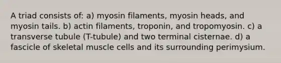 A triad consists of: a) myosin filaments, myosin heads, and myosin tails. b) actin filaments, troponin, and tropomyosin. c) a transverse tubule (T-tubule) and two terminal cisternae. d) a fascicle of skeletal muscle cells and its surrounding perimysium.