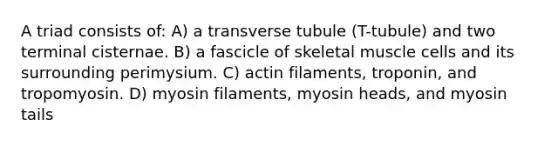 A triad consists of: A) a transverse tubule (T-tubule) and two terminal cisternae. B) a fascicle of skeletal muscle cells and its surrounding perimysium. C) actin filaments, troponin, and tropomyosin. D) myosin filaments, myosin heads, and myosin tails