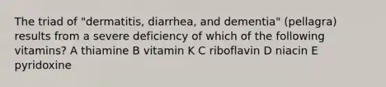 The triad of "dermatitis, diarrhea, and dementia" (pellagra) results from a severe deficiency of which of the following vitamins? A thiamine B vitamin K C riboflavin D niacin E pyridoxine