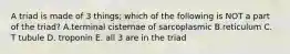 A triad is made of 3 things; which of the following is NOT a part of the triad? A.terminal cisternae of sarcoplasmic B.reticulum C. T tubule D. troponin E. all 3 are in the triad