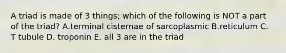 A triad is made of 3 things; which of the following is NOT a part of the triad? A.terminal cisternae of sarcoplasmic B.reticulum C. T tubule D. troponin E. all 3 are in the triad