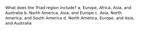 What does the Triad region include? a. Europe, Africa, Asia, and Australia b. North America, Asia, and Europe c. Asia, North America, and South America d. North America, Europe, and Asia, and Australia