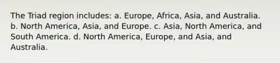 The Triad region includes: a. Europe, Africa, Asia, and Australia. b. North America, Asia, and Europe. c. Asia, North America, and South America. d. North America, Europe, and Asia, and Australia.