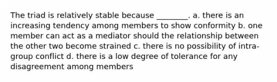 The triad is relatively stable because ________. a. there is an increasing tendency among members to show conformity b. one member can act as a mediator should the relationship between the other two become strained c. there is no possibility of intra-group conflict d. there is a low degree of tolerance for any disagreement among members