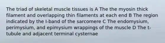 The triad of skeletal <a href='https://www.questionai.com/knowledge/kMDq0yZc0j-muscle-tissue' class='anchor-knowledge'>muscle tissue</a>s is A The the myosin thick filament and overlapping thin filaments at each end B The region indicated by the I-band of the sarcomere C The endomysium, perimysium, and epimysium wrappings of the muscle D The t-tubule and adjacent terminal cysternae