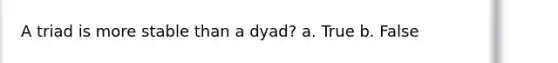 A triad is more stable than a dyad? a. True b. False