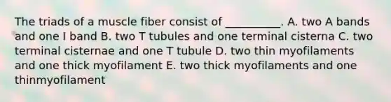 The triads of a muscle fiber consist of __________. A. two A bands and one I band B. two T tubules and one terminal cisterna C. two terminal cisternae and one T tubule D. two thin myofilaments and one thick myofilament E. two thick myofilaments and one thinmyofilament