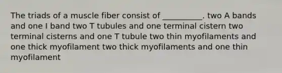 The triads of a muscle fiber consist of __________. two A bands and one I band two T tubules and one terminal cistern two terminal cisterns and one T tubule two thin myofilaments and one thick myofilament two thick myofilaments and one thin myofilament