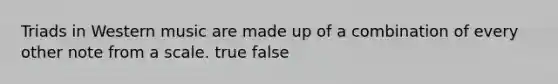 Triads in Western music are made up of a combination of every other note from a scale. true false