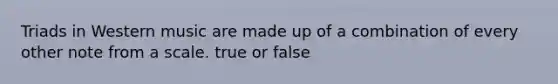 Triads in Western music are made up of a combination of every other note from a scale. true or false