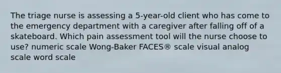 The triage nurse is assessing a 5-year-old client who has come to the emergency department with a caregiver after falling off of a skateboard. Which pain assessment tool will the nurse choose to use? numeric scale Wong-Baker FACES® scale visual analog scale word scale