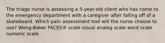 The triage nurse is assessing a 5-year-old client who has come to the emergency department with a caregiver after falling off of a skateboard. Which pain assessment tool will the nurse choose to use? Wong-Baker FACES® scale visual analog scale word scale numeric scale