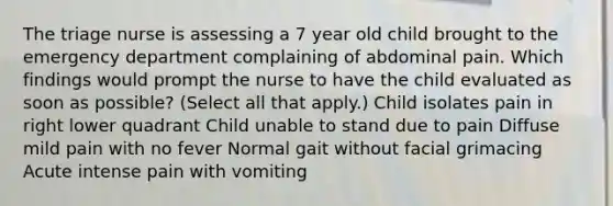 The triage nurse is assessing a 7 year old child brought to the emergency department complaining of abdominal pain. Which findings would prompt the nurse to have the child evaluated as soon as possible? (Select all that apply.) Child isolates pain in right lower quadrant Child unable to stand due to pain Diffuse mild pain with no fever Normal gait without facial grimacing Acute intense pain with vomiting