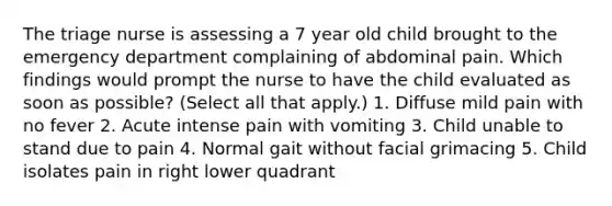 The triage nurse is assessing a 7 year old child brought to the emergency department complaining of abdominal pain. Which findings would prompt the nurse to have the child evaluated as soon as possible? (Select all that apply.) 1. Diffuse mild pain with no fever 2. Acute intense pain with vomiting 3. Child unable to stand due to pain 4. Normal gait without facial grimacing 5. Child isolates pain in right lower quadrant