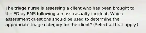 The triage nurse is assessing a client who has been brought to the ED by EMS following a mass casualty incident. Which assessment questions should be used to determine the appropriate triage category for the client? (Select all that apply.)