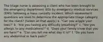 The triage nurse is assessing a client who has been brought to the emergency department (ED) by emergency medical services (EMS) following a mass casualty incident. Which assessment questions are used to determine the appropriate triage category for the client? (Select all that apply.) a. "Can you wiggle your toes?" b. "Are you having any difficulty breathing?" c. "Are you allergic to any medications?" d. "Does your family know that you are here?" e. "Can you tell me what day it is?" f. "Do you have any abdominal or back pain?"