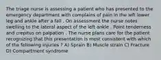 The triage nurse is assessing a patient who has presented to the emergency department with complains of pain in the left lower leg and ankle after a fall . On assessment the nurse notes swelling to the lateral aspect of the left ankle . Point tenderness and crepitus on palpation . The nurse plans care for the patient recognizing that this presentation is most consistent with which of the following injuries ? A) Sprain B) Muscle strain C) Fracture D) Compartment syndrome