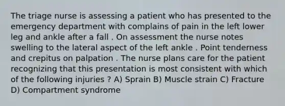 The triage nurse is assessing a patient who has presented to the emergency department with complains of pain in the left lower leg and ankle after a fall . On assessment the nurse notes swelling to the lateral aspect of the left ankle . Point tenderness and crepitus on palpation . The nurse plans care for the patient recognizing that this presentation is most consistent with which of the following injuries ? A) Sprain B) Muscle strain C) Fracture D) Compartment syndrome