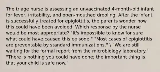 The triage nurse is assessing an unvaccinated 4-month-old infant for fever, irritability, and open-mouthed drooling. After the infant is successfully treated for epiglottitis, the parents wonder how this could have been avoided. Which response by the nurse would be most appropriate? "It's impossible to know for sure what could have caused this episode." "Most cases of epiglottitis are preventable by standard immunizations."  "We are still waiting for the formal report from the microbiology laboratory." "There is nothing you could have done; the important thing is that your child is safe now."