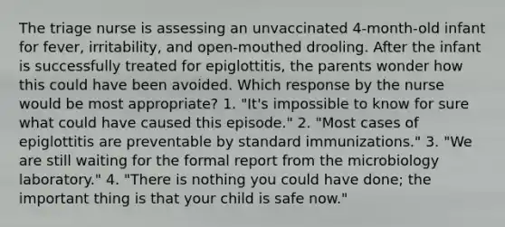 The triage nurse is assessing an unvaccinated 4-month-old infant for fever, irritability, and open-mouthed drooling. After the infant is successfully treated for epiglottitis, the parents wonder how this could have been avoided. Which response by the nurse would be most appropriate? 1. "It's impossible to know for sure what could have caused this episode." 2. "Most cases of epiglottitis are preventable by standard immunizations." 3. "We are still waiting for the formal report from the microbiology laboratory." 4. "There is nothing you could have done; the important thing is that your child is safe now."