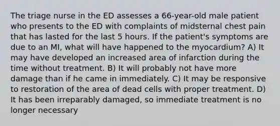 The triage nurse in the ED assesses a 66-year-old male patient who presents to the ED with complaints of midsternal chest pain that has lasted for the last 5 hours. If the patient's symptoms are due to an MI, what will have happened to the myocardium? A) It may have developed an increased area of infarction during the time without treatment. B) It will probably not have more damage than if he came in immediately. C) It may be responsive to restoration of the area of dead cells with proper treatment. D) It has been irreparably damaged, so immediate treatment is no longer necessary