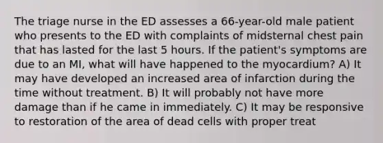 The triage nurse in the ED assesses a 66-year-old male patient who presents to the ED with complaints of midsternal chest pain that has lasted for the last 5 hours. If the patient's symptoms are due to an MI, what will have happened to the myocardium? A) It may have developed an increased area of infarction during the time without treatment. B) It will probably not have more damage than if he came in immediately. C) It may be responsive to restoration of the area of dead cells with proper treat