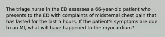 The triage nurse in the ED assesses a 66-year-old patient who presents to the ED with complaints of midsternal chest pain that has lasted for the last 5 hours. If the patient's symptoms are due to an MI, what will have happened to the myocardium?