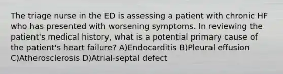 The triage nurse in the ED is assessing a patient with chronic HF who has presented with worsening symptoms. In reviewing the patient's medical history, what is a potential primary cause of the patient's heart failure? A)Endocarditis B)Pleural effusion C)Atherosclerosis D)Atrial-septal defect