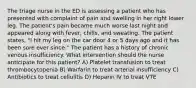 The triage nurse in the ED is assessing a patient who has presented with complaint of pain and swelling in her right lower leg. The patient's pain became much worse last night and appeared along with fever, chills, and sweating. The patient states, "I hit my leg on the car door 4 or 5 days ago and it has been sore ever since." The patient has a history of chronic venous insufficiency. What intervention should the nurse anticipate for this patient? A) Platelet transfusion to treat thrombocytopenia B) Warfarin to treat arterial insufficiency C) Antibiotics to treat cellulitis D) Heparin IV to treat VTE