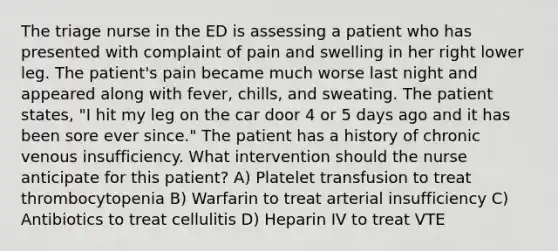 The triage nurse in the ED is assessing a patient who has presented with complaint of pain and swelling in her right lower leg. The patient's pain became much worse last night and appeared along with fever, chills, and sweating. The patient states, "I hit my leg on the car door 4 or 5 days ago and it has been sore ever since." The patient has a history of chronic venous insufficiency. What intervention should the nurse anticipate for this patient? A) Platelet transfusion to treat thrombocytopenia B) Warfarin to treat arterial insufficiency C) Antibiotics to treat cellulitis D) Heparin IV to treat VTE