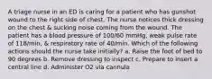 A triage nurse in an ED is caring for a patient who has gunshot wound to the right side of chest. The nurse notices thick dressing on the chest & sucking noise coming from the wound. The patient has a blood pressure of 100/60 mmHg, weak pulse rate of 118/min, & respiratory rate of 40/min. Which of the following actions should the nurse take initially? a. Raise the foot of bed to 90 degrees b. Remove dressing to inspect c. Prepare to insert a central line d. Administer O2 via cannula