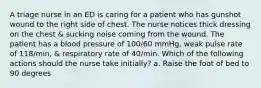 A triage nurse in an ED is caring for a patient who has gunshot wound to the right side of chest. The nurse notices thick dressing on the chest & sucking noise coming from the wound. The patient has a blood pressure of 100/60 mmHg, weak pulse rate of 118/min, & respiratory rate of 40/min. Which of the following actions should the nurse take initially? a. Raise the foot of bed to 90 degrees