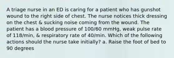 A triage nurse in an ED is caring for a patient who has gunshot wound to the right side of chest. The nurse notices thick dressing on the chest & sucking noise coming from the wound. The patient has a <a href='https://www.questionai.com/knowledge/kD0HacyPBr-blood-pressure' class='anchor-knowledge'>blood pressure</a> of 100/60 mmHg, weak pulse rate of 118/min, & respiratory rate of 40/min. Which of the following actions should the nurse take initially? a. Raise the foot of bed to 90 degrees