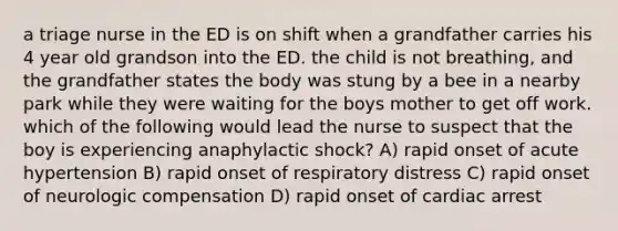 a triage nurse in the ED is on shift when a grandfather carries his 4 year old grandson into the ED. the child is not breathing, and the grandfather states the body was stung by a bee in a nearby park while they were waiting for the boys mother to get off work. which of the following would lead the nurse to suspect that the boy is experiencing anaphylactic shock? A) rapid onset of acute hypertension B) rapid onset of respiratory distress C) rapid onset of neurologic compensation D) rapid onset of cardiac arrest