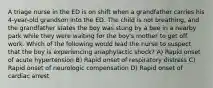 A triage nurse in the ED is on shift when a grandfather carries his 4-year-old grandson into the ED. The child is not breathing, and the grandfather states the boy was stung by a bee in a nearby park while they were waiting for the boy's mother to get off work. Which of the following would lead the nurse to suspect that the boy is experiencing anaphylactic shock? A) Rapid onset of acute hypertension B) Rapid onset of respiratory distress C) Rapid onset of neurologic compensation D) Rapid onset of cardiac arrest