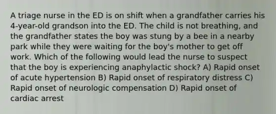 A triage nurse in the ED is on shift when a grandfather carries his 4-year-old grandson into the ED. The child is not breathing, and the grandfather states the boy was stung by a bee in a nearby park while they were waiting for the boy's mother to get off work. Which of the following would lead the nurse to suspect that the boy is experiencing anaphylactic shock? A) Rapid onset of acute hypertension B) Rapid onset of respiratory distress C) Rapid onset of neurologic compensation D) Rapid onset of cardiac arrest