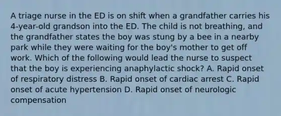 A triage nurse in the ED is on shift when a grandfather carries his 4-year-old grandson into the ED. The child is not breathing, and the grandfather states the boy was stung by a bee in a nearby park while they were waiting for the boy's mother to get off work. Which of the following would lead the nurse to suspect that the boy is experiencing anaphylactic shock? A. Rapid onset of respiratory distress B. Rapid onset of cardiac arrest C. Rapid onset of acute hypertension D. Rapid onset of neurologic compensation