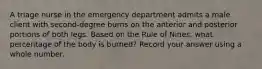 A triage nurse in the emergency department admits a male client with second-degree burns on the anterior and posterior portions of both legs. Based on the Rule of Nines, what percentage of the body is burned? Record your answer using a whole number.