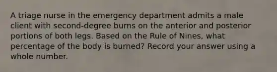 A triage nurse in the emergency department admits a male client with second-degree burns on the anterior and posterior portions of both legs. Based on the Rule of Nines, what percentage of the body is burned? Record your answer using a whole number.