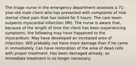 The triage nurse in the emergency department assesses a 71-year-old male client who has presented with complaints of mid-sternal chest pain that has lasted for 5 hours. The care team suspects myocardial infarction (MI). The nurse is aware that, because of the length of time the client has been experiencing symptoms, the following may have happened to the myocardium. May have developed an increased area of infarction. Will probably not have more damage than if he came in immediately. Can have restoration of the area of dead cells with proper treatment. Has been damaged already, so immediate treatment is no longer necessary.