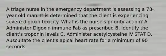 A triage nurse in the emergency department is assessing a 78-year-old man. It is determined that the client is experiencing severe digoxin toxicity. What is the nurse's priority action? A. Administer Digoxin immune Fab as prescribed B. Identify the client's troponin levels C. Administer acetylcysteine IV STAT D. Auscultate the client's apical heart rate for a minimum of 90 seconds