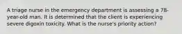 A triage nurse in the emergency department is assessing a 78-year-old man. It is determined that the client is experiencing severe digoxin toxicity. What is the nurse's priority action?