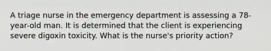 A triage nurse in the emergency department is assessing a 78-year-old man. It is determined that the client is experiencing severe digoxin toxicity. What is the nurse's priority action?