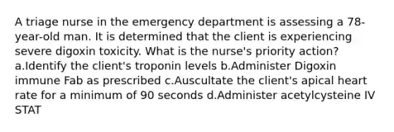 A triage nurse in the emergency department is assessing a 78-year-old man. It is determined that the client is experiencing severe digoxin toxicity. What is the nurse's priority action? a.Identify the client's troponin levels b.Administer Digoxin immune Fab as prescribed c.Auscultate the client's apical heart rate for a minimum of 90 seconds d.Administer acetylcysteine IV STAT