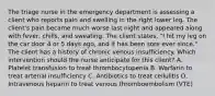 The triage nurse in the emergency department is assessing a client who reports pain and swelling in the right lower leg. The client's pain became much worse last night and appeared along with fever, chills, and sweating. The client states, "I hit my leg on the car door 4 or 5 days ago, and it has been sore ever since." The client has a history of chronic venous insufficiency. Which intervention should the nurse anticipate for this client? A. Platelet transfusion to treat thrombocytopenia B. Warfarin to treat arterial insufficiency C. Antibiotics to treat cellulitis D. Intravenous heparin to treat venous thromboembolism (VTE)