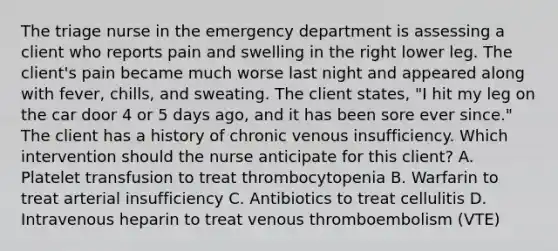 The triage nurse in the emergency department is assessing a client who reports pain and swelling in the right lower leg. The client's pain became much worse last night and appeared along with fever, chills, and sweating. The client states, "I hit my leg on the car door 4 or 5 days ago, and it has been sore ever since." The client has a history of chronic venous insufficiency. Which intervention should the nurse anticipate for this client? A. Platelet transfusion to treat thrombocytopenia B. Warfarin to treat arterial insufficiency C. Antibiotics to treat cellulitis D. Intravenous heparin to treat venous thromboembolism (VTE)